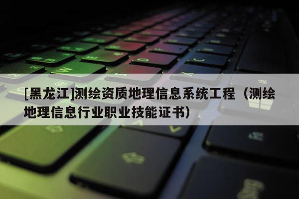 [黑龙江]测绘资质地理信息系统工程（测绘地理信息行业职业技能证书）