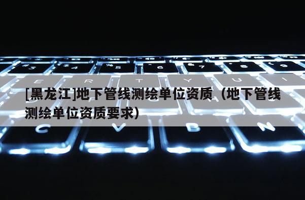 [黑龙江]地下管线测绘单位资质（地下管线测绘单位资质要求）