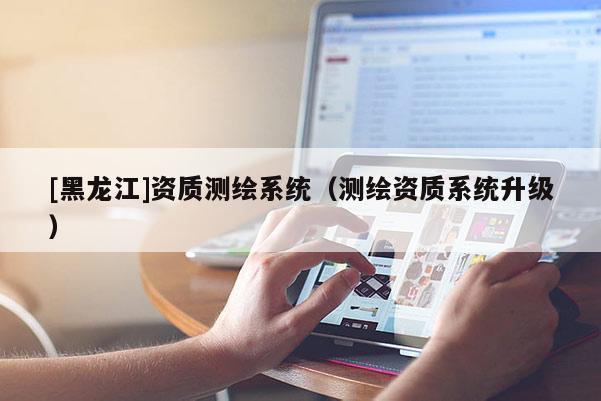 [黑龙江]资质测绘系统（测绘资质系统升级）