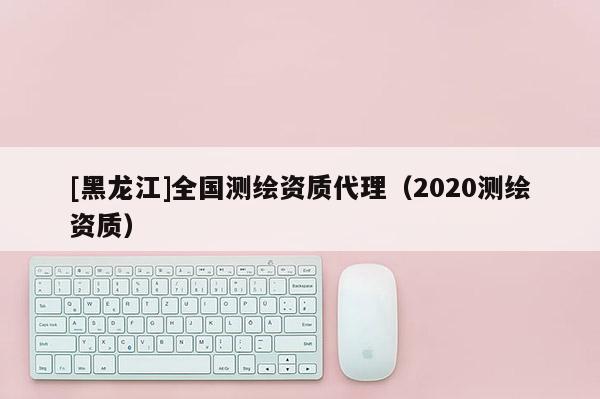 [黑龙江]全国测绘资质代理（2020测绘资质）