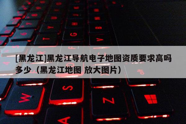 [黑龙江]黑龙江导航电子地图资质要求高吗多少（黑龙江地图 放大图片）
