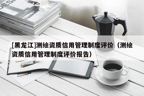 [黑龙江]测绘资质信用管理制度评价（测绘资质信用管理制度评价报告）