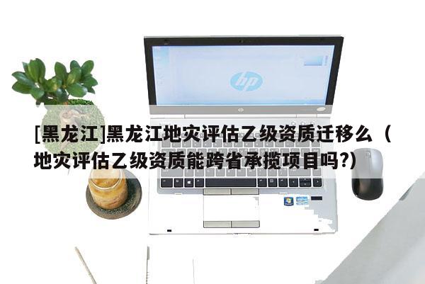 [黑龙江]黑龙江地灾评估乙级资质迁移么（地灾评估乙级资质能跨省承揽项目吗?）