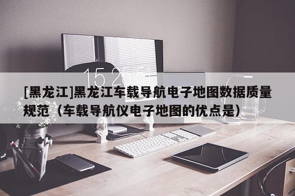 [黑龙江]黑龙江车载导航电子地图数据质量规范（车载导航仪电子地图的优点是）