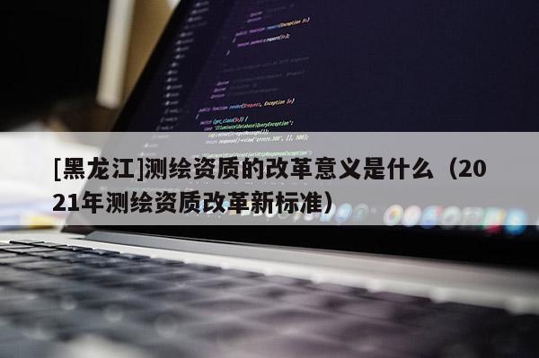 [黑龙江]测绘资质的改革意义是什么（2021年测绘资质改革新标准）