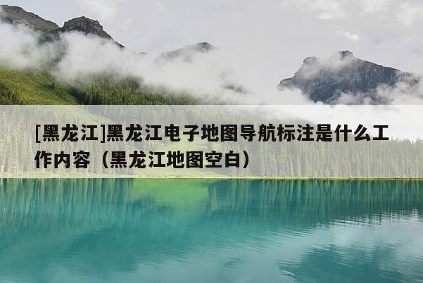 [黑龙江]黑龙江电子地图导航标注是什么工作内容（黑龙江地图空白）