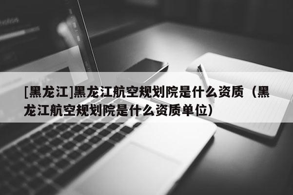 [黑龙江]黑龙江航空规划院是什么资质（黑龙江航空规划院是什么资质单位）