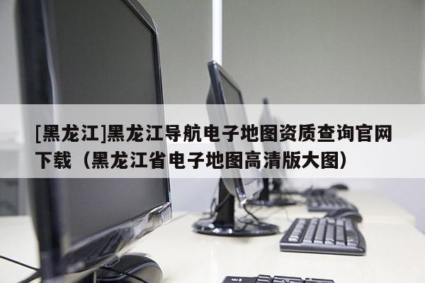 [黑龙江]黑龙江导航电子地图资质查询官网下载（黑龙江省电子地图高清版大图）