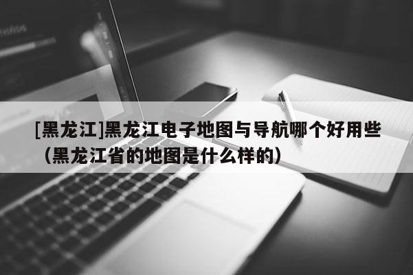 [黑龙江]黑龙江电子地图与导航哪个好用些（黑龙江省的地图是什么样的）