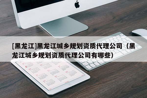 [黑龙江]黑龙江城乡规划资质代理公司（黑龙江城乡规划资质代理公司有哪些）