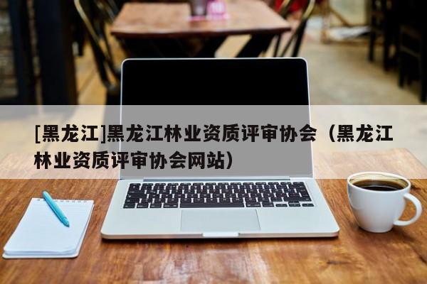 [黑龙江]黑龙江林业资质评审协会（黑龙江林业资质评审协会网站）