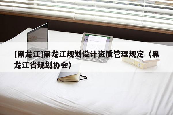 [黑龙江]黑龙江规划设计资质管理规定（黑龙江省规划协会）