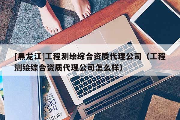 [黑龙江]工程测绘综合资质代理公司（工程测绘综合资质代理公司怎么样）