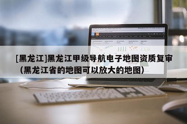 [黑龙江]黑龙江甲级导航电子地图资质复审（黑龙江省的地图可以放大的地图）