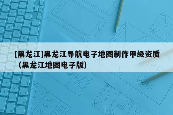 [黑龙江]黑龙江导航电子地图制作甲级资质（黑龙江地图电子版）