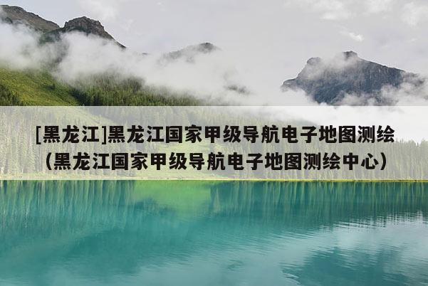 [黑龙江]黑龙江国家甲级导航电子地图测绘（黑龙江国家甲级导航电子地图测绘中心）