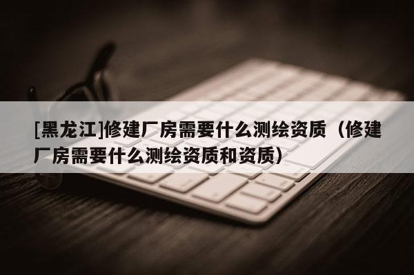 [黑龙江]修建厂房需要什么测绘资质（修建厂房需要什么测绘资质和资质）
