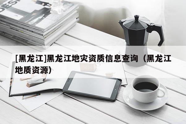 [黑龙江]黑龙江地灾资质信息查询（黑龙江地质资源）