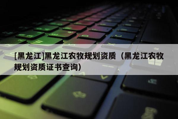 [黑龙江]黑龙江农牧规划资质（黑龙江农牧规划资质证书查询）