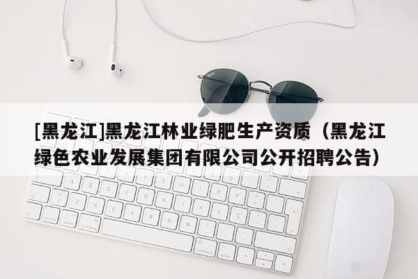 [黑龙江]黑龙江林业绿肥生产资质（黑龙江绿色农业发展集团有限公司公开招聘公告）