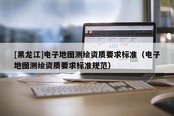 [黑龙江]电子地图测绘资质要求标准（电子地图测绘资质要求标准规范）