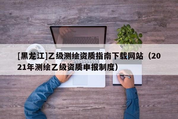 [黑龙江]乙级测绘资质指南下载网站（2021年测绘乙级资质申报制度）