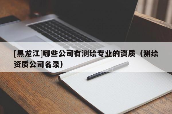 [黑龙江]哪些公司有测绘专业的资质（测绘资质公司名录）