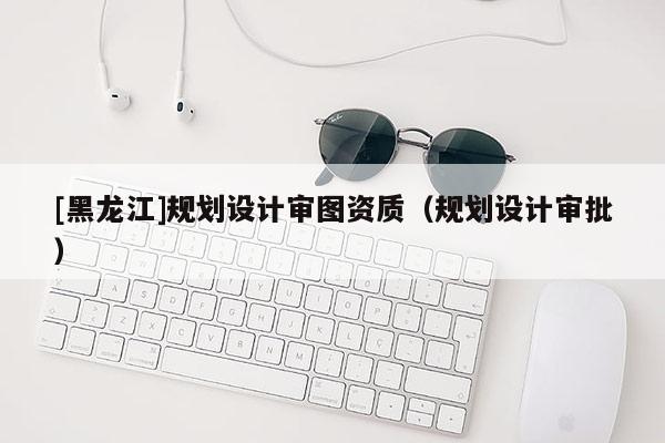 [黑龙江]规划设计审图资质（规划设计审批）