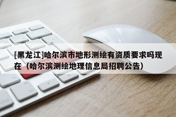 [黑龙江]哈尔滨市地形测绘有资质要求吗现在（哈尔滨测绘地理信息局招聘公告）