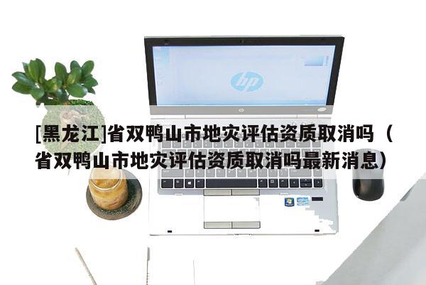 [黑龙江]省双鸭山市地灾评估资质取消吗（省双鸭山市地灾评估资质取消吗最新消息）