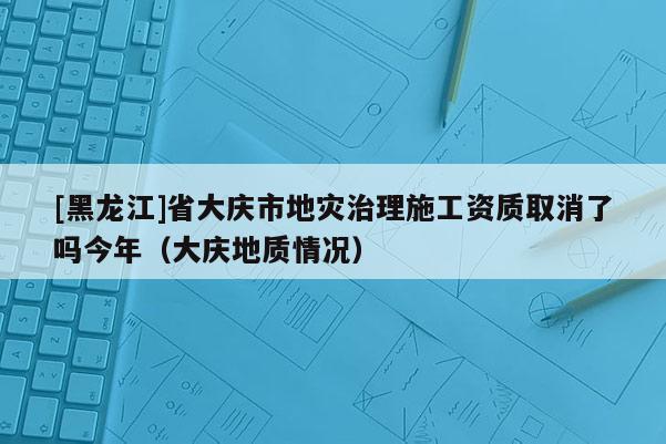 [黑龙江]省大庆市地灾治理施工资质取消了吗今年（大庆地质情况）