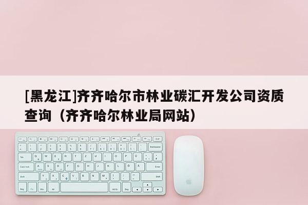 [黑龙江]齐齐哈尔市林业碳汇开发公司资质查询（齐齐哈尔林业局网站）