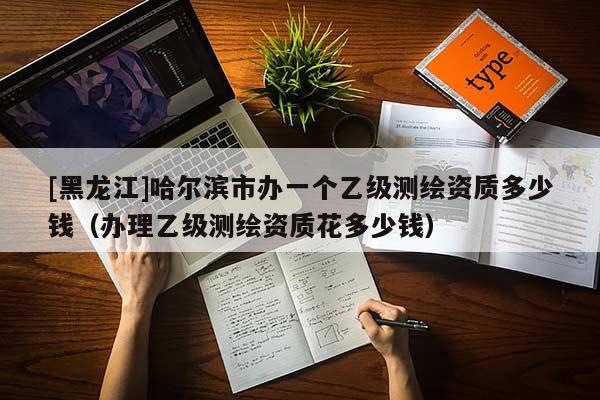 [黑龙江]哈尔滨市办一个乙级测绘资质多少钱（办理乙级测绘资质花多少钱）