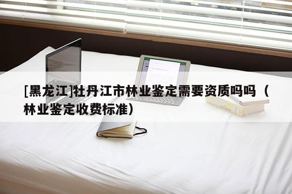 [黑龙江]牡丹江市林业鉴定需要资质吗吗（林业鉴定收费标准）