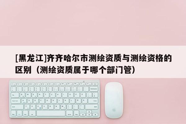 [黑龙江]齐齐哈尔市测绘资质与测绘资格的区别（测绘资质属于哪个部门管）