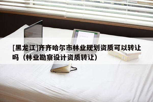 [黑龙江]齐齐哈尔市林业规划资质可以转让吗（林业勘察设计资质转让）