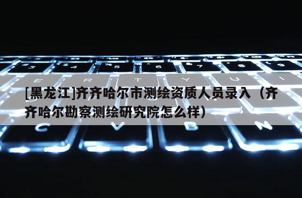 [黑龙江]齐齐哈尔市测绘资质人员录入（齐齐哈尔勘察测绘研究院怎么样）