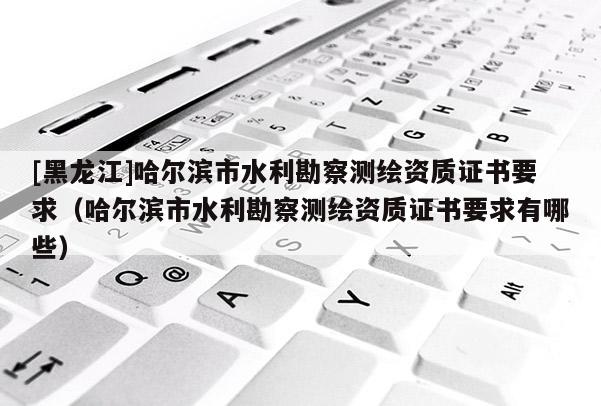 [黑龙江]哈尔滨市水利勘察测绘资质证书要求（哈尔滨市水利勘察测绘资质证书要求有哪些）