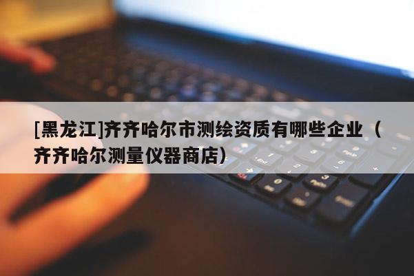 [黑龙江]齐齐哈尔市测绘资质有哪些企业（齐齐哈尔测量仪器商店）