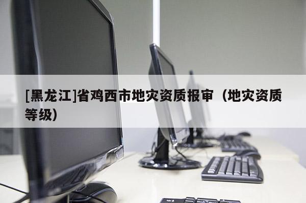 [黑龙江]省鸡西市地灾资质报审（地灾资质等级）