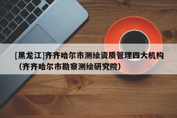 [黑龙江]齐齐哈尔市测绘资质管理四大机构（齐齐哈尔市勘察测绘研究院）
