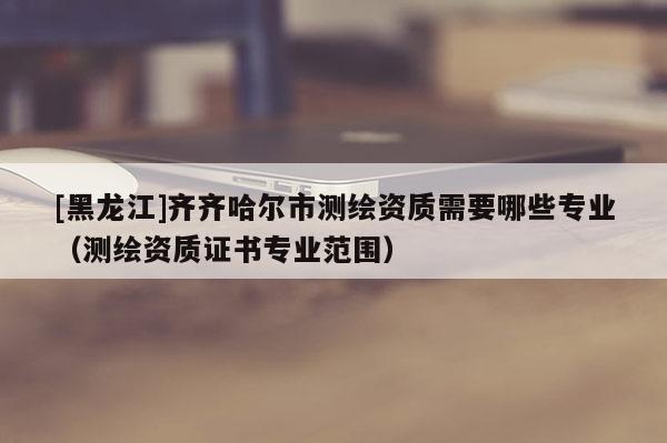 [黑龙江]齐齐哈尔市测绘资质需要哪些专业（测绘资质证书专业范围）