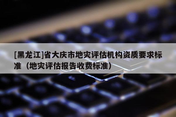 [黑龙江]省大庆市地灾评估机构资质要求标准（地灾评估报告收费标准）