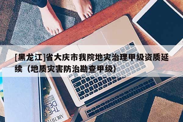 [黑龙江]省大庆市我院地灾治理甲级资质延续（地质灾害防治勘查甲级）