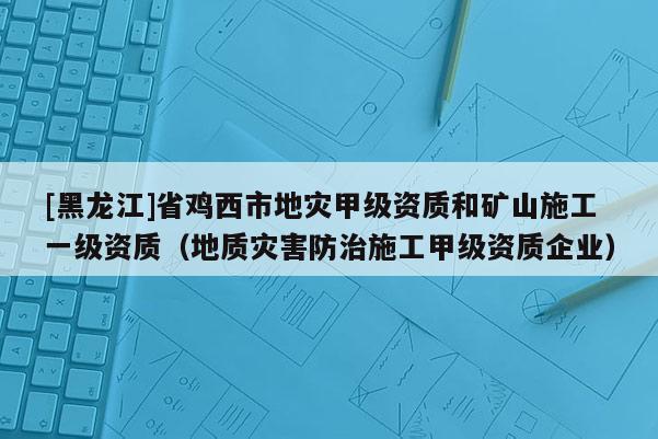 [黑龙江]省鸡西市地灾甲级资质和矿山施工一级资质（地质灾害防治施工甲级资质企业）