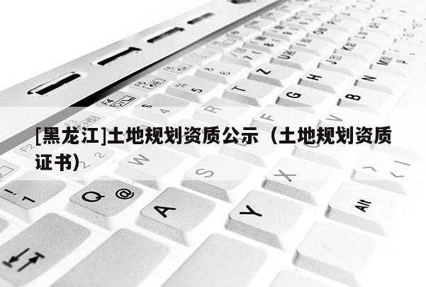 [黑龙江]土地规划资质公示（土地规划资质证书）