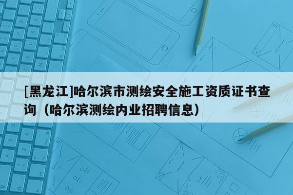 [黑龙江]哈尔滨市测绘安全施工资质证书查询（哈尔滨测绘内业招聘信息）