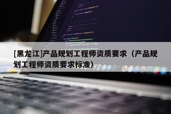[黑龙江]产品规划工程师资质要求（产品规划工程师资质要求标准）