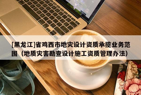 [黑龙江]省鸡西市地灾设计资质承揽业务范围（地质灾害勘查设计施工资质管理办法）