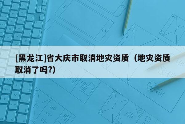 [黑龙江]省大庆市取消地灾资质（地灾资质取消了吗?）